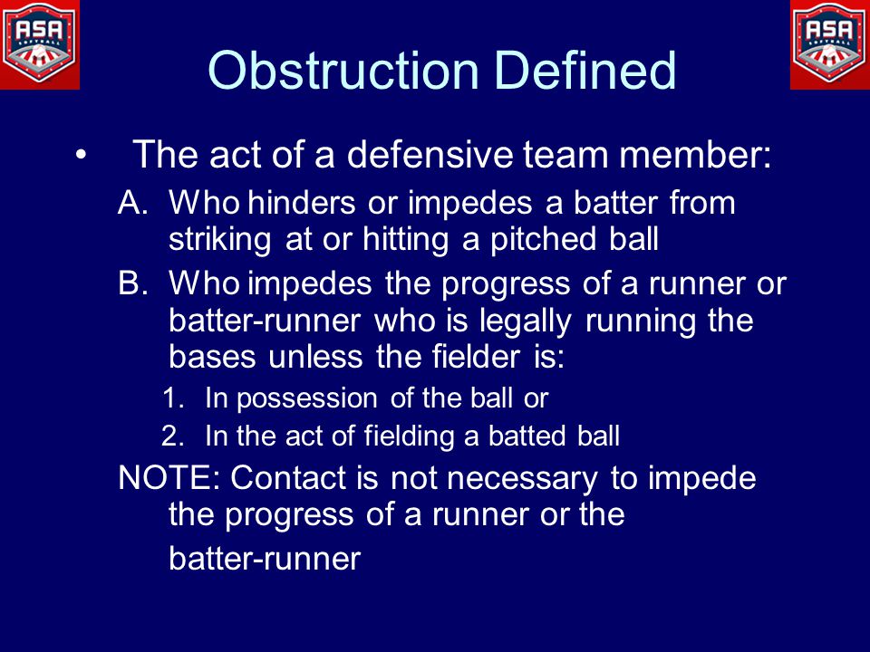 Obstruction Defined The act of a defensive team member: A.Who hinders or impedes a batter from striking at or hitting a pitched ball B.Who impedes the progress of a runner or batter-runner who is legally running the bases unless the fielder is: 1.In possession of the ball or 2.In the act of fielding a batted ball NOTE: Contact is not necessary to impede the progress of a runner or the batter-runner