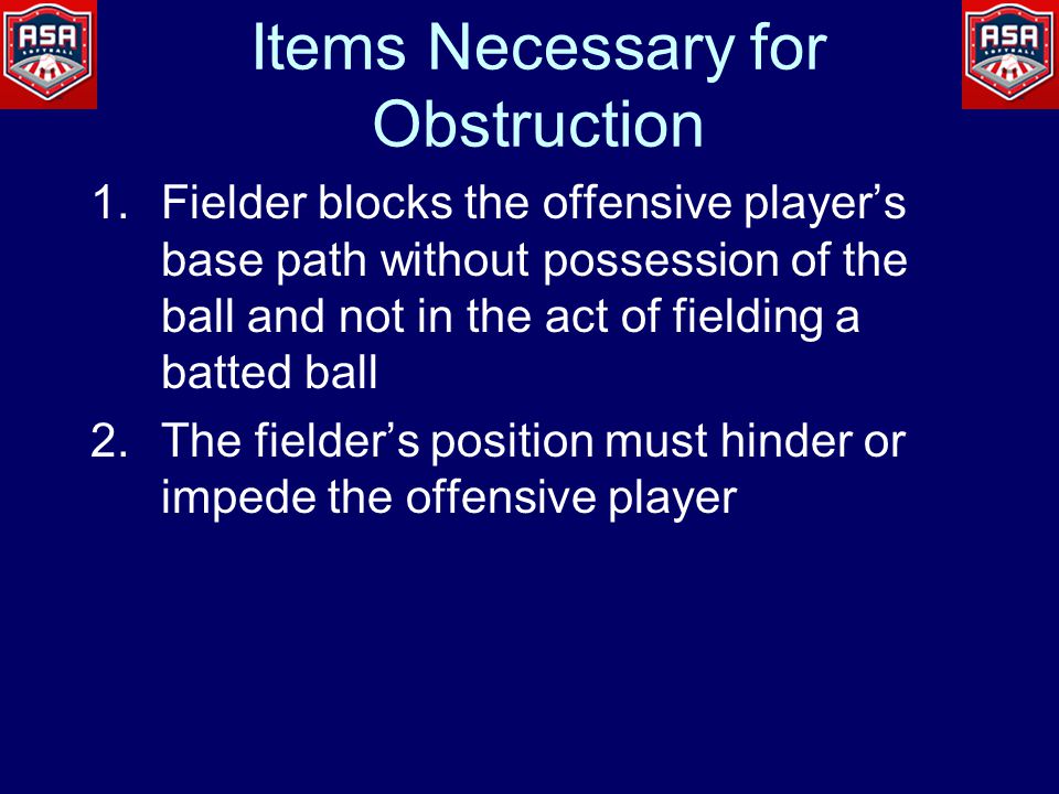 Items Necessary for Obstruction 1.Fielder blocks the offensive player’s base path without possession of the ball and not in the act of fielding a batted ball 2.The fielder’s position must hinder or impede the offensive player