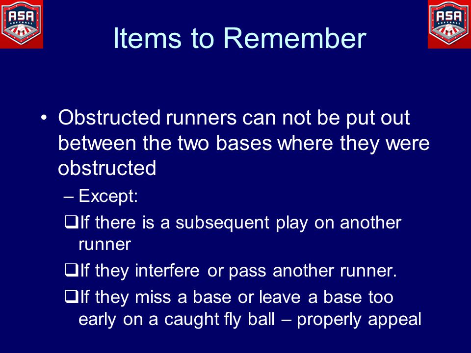 Items to Remember Obstructed runners can not be put out between the two bases where they were obstructed –Except:  If there is a subsequent play on another runner  If they interfere or pass another runner.