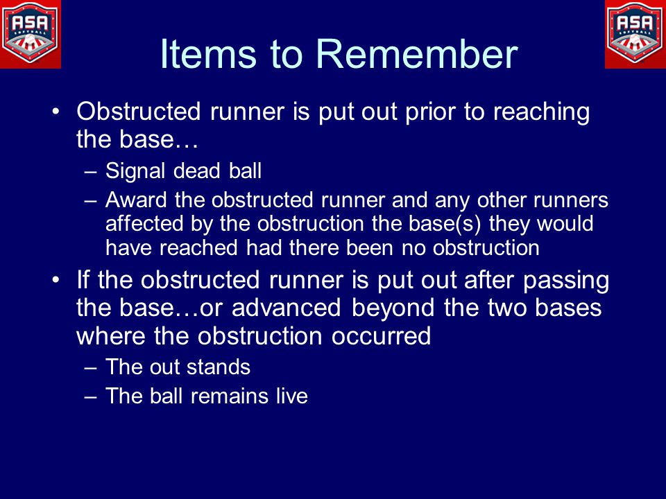 Items to Remember Obstructed runner is put out prior to reaching the base… –Signal dead ball –Award the obstructed runner and any other runners affected by the obstruction the base(s) they would have reached had there been no obstruction If the obstructed runner is put out after passing the base…or advanced beyond the two bases where the obstruction occurred –The out stands –The ball remains live
