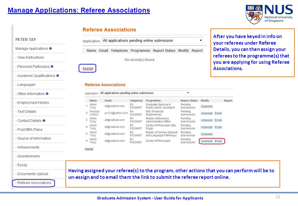 22 Graduate Admission System - User Guide for Applicants Manage Applications: Referee Associations After you have keyed in info on your referees under Referee Details, you can then assign your referees to the programme(s) that you are applying for using Referee Associations.