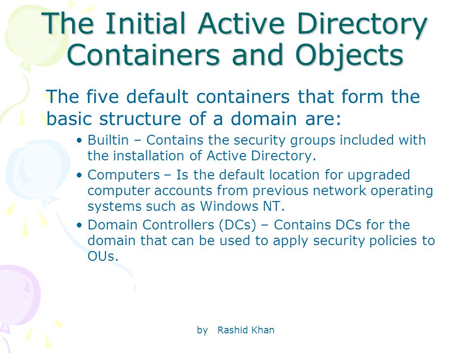 by Rashid Khan The Initial Active Directory Containers and Objects The five default containers that form the basic structure of a domain are: Builtin – Contains the security groups included with the installation of Active Directory.