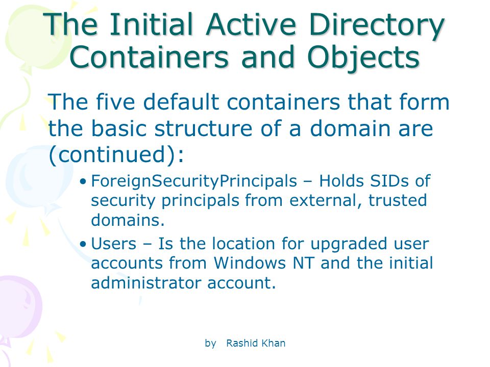 by Rashid Khan The Initial Active Directory Containers and Objects The five default containers that form the basic structure of a domain are (continued): ForeignSecurityPrincipals – Holds SIDs of security principals from external, trusted domains.