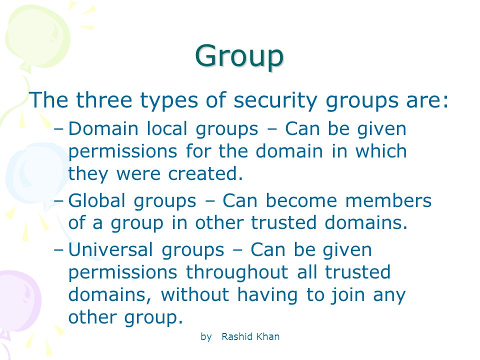 by Rashid Khan Group The three types of security groups are: –Domain local groups – Can be given permissions for the domain in which they were created.