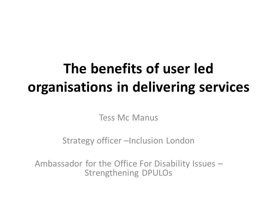 The benefits of user led organisations in delivering services Tess Mc Manus Strategy officer –Inclusion London Ambassador for the Office For Disability Issues – Strengthening DPULOs