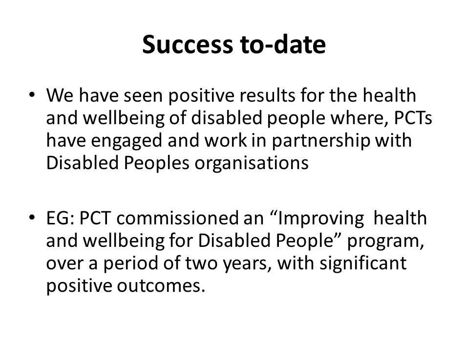 Success to-date We have seen positive results for the health and wellbeing of disabled people where, PCTs have engaged and work in partnership with Disabled Peoples organisations EG: PCT commissioned an Improving health and wellbeing for Disabled People program, over a period of two years, with significant positive outcomes.
