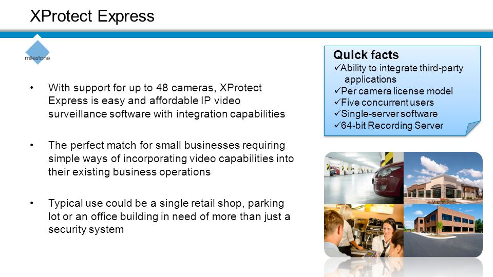With support for up to 48 cameras, XProtect Express is easy and affordable IP video surveillance software with integration capabilities The perfect match for small businesses requiring simple ways of incorporating video capabilities into their existing business operations Typical use could be a single retail shop, parking lot or an office building in need of more than just a security system XProtect Express Quick facts Ability to integrate third-party applications Per camera license model Five concurrent users Single-server software 64-bit Recording Server