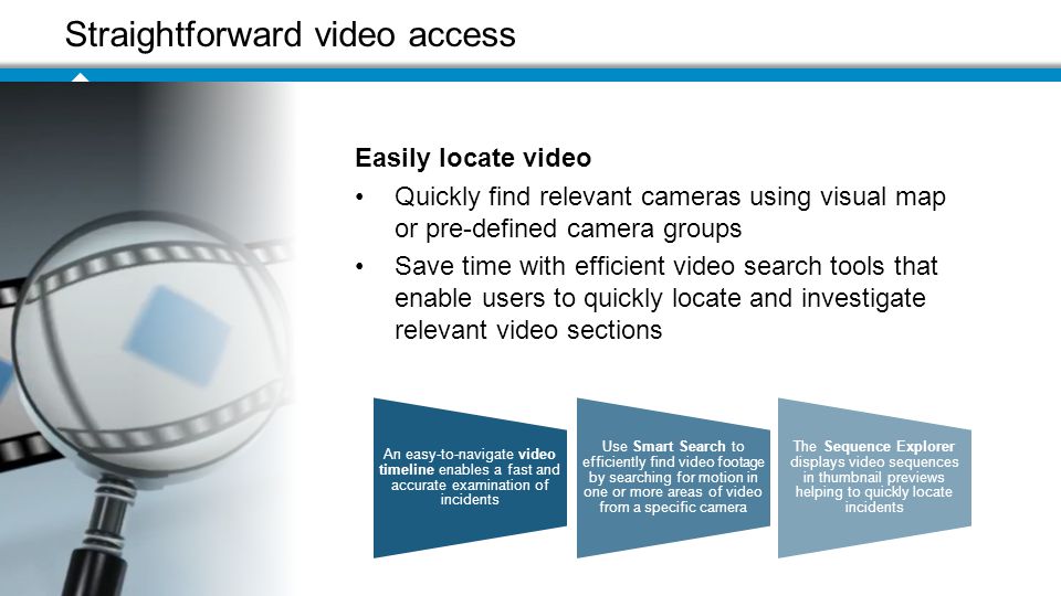 Straightforward video access An easy-to-navigate video timeline enables a fast and accurate examination of incidents Use Smart Search to efficiently find video footage by searching for motion in one or more areas of video from a specific camera The Sequence Explorer displays video sequences in thumbnail previews helping to quickly locate incidents Easily locate video Quickly find relevant cameras using visual map or pre-defined camera groups Save time with efficient video search tools that enable users to quickly locate and investigate relevant video sections