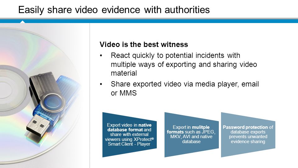 Easily share video evidence with authorities Export video in native database format and share with external viewers using XProtect ® Smart Client - Player Export in mulitple formats such as JPEG, MKV, AVI and native database Password protection of database exports prevents unwanted evidence sharing Video is the best witness React quickly to potential incidents with multiple ways of exporting and sharing video material Share exported video via media player,  or MMS