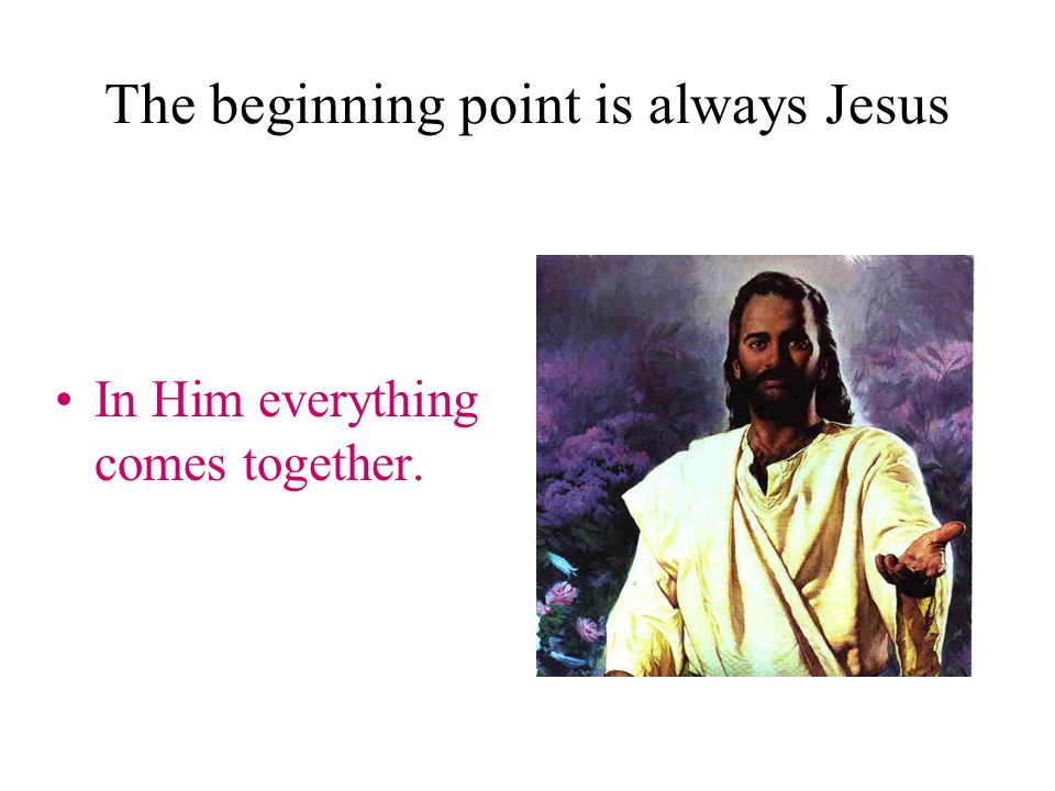 The beginning point is always Jesus In Him everything comes together.