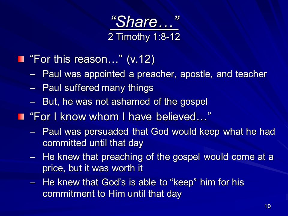 10 Share… 2 Timothy 1:8-12 For this reason… (v.12) –Paul was appointed a preacher, apostle, and teacher –Paul suffered many things –But, he was not ashamed of the gospel For I know whom I have believed… –Paul was persuaded that God would keep what he had committed until that day –He knew that preaching of the gospel would come at a price, but it was worth it –He knew that God’s is able to keep him for his commitment to Him until that day