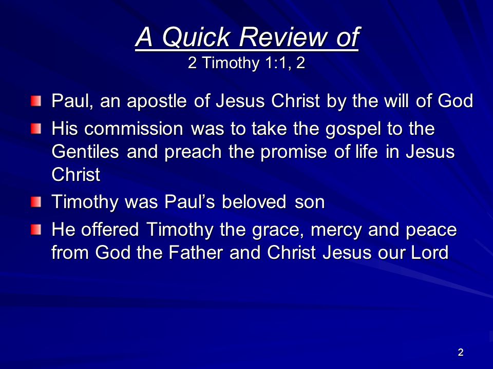 2 A Quick Review of 2 Timothy 1:1, 2 Paul, an apostle of Jesus Christ by the will of God His commission was to take the gospel to the Gentiles and preach the promise of life in Jesus Christ Timothy was Paul’s beloved son He offered Timothy the grace, mercy and peace from God the Father and Christ Jesus our Lord