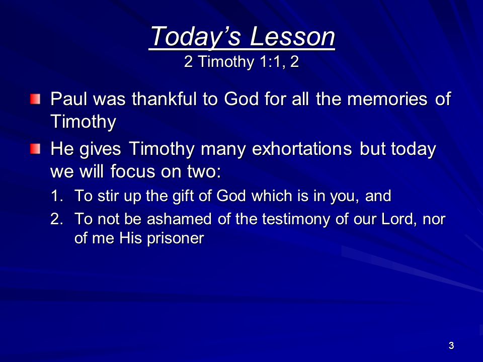 3 Today’s Lesson 2 Timothy 1:1, 2 Paul was thankful to God for all the memories of Timothy He gives Timothy many exhortations but today we will focus on two: 1.To stir up the gift of God which is in you, and 2.To not be ashamed of the testimony of our Lord, nor of me His prisoner