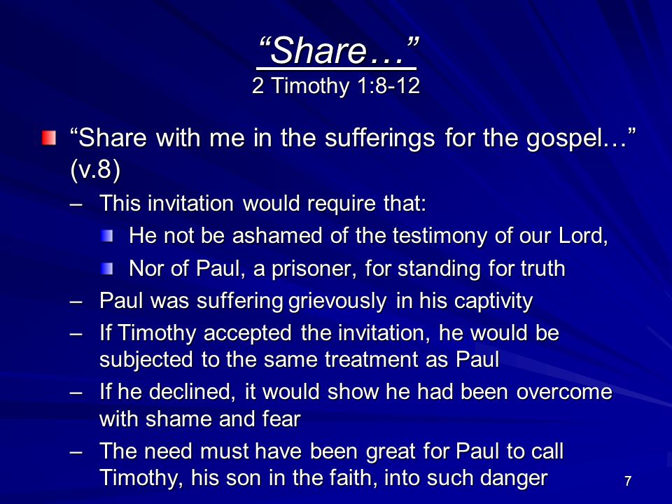 7 Share… 2 Timothy 1:8-12 Share with me in the sufferings for the gospel… (v.8) –This invitation would require that: He not be ashamed of the testimony of our Lord, Nor of Paul, a prisoner, for standing for truth –Paul was suffering grievously in his captivity –If Timothy accepted the invitation, he would be subjected to the same treatment as Paul –If he declined, it would show he had been overcome with shame and fear –The need must have been great for Paul to call Timothy, his son in the faith, into such danger