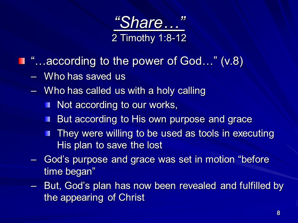 8 Share… 2 Timothy 1:8-12 …according to the power of God… (v.8) –Who has saved us –Who has called us with a holy calling Not according to our works, But according to His own purpose and grace They were willing to be used as tools in executing His plan to save the lost –God’s purpose and grace was set in motion before time began –But, God’s plan has now been revealed and fulfilled by the appearing of Christ