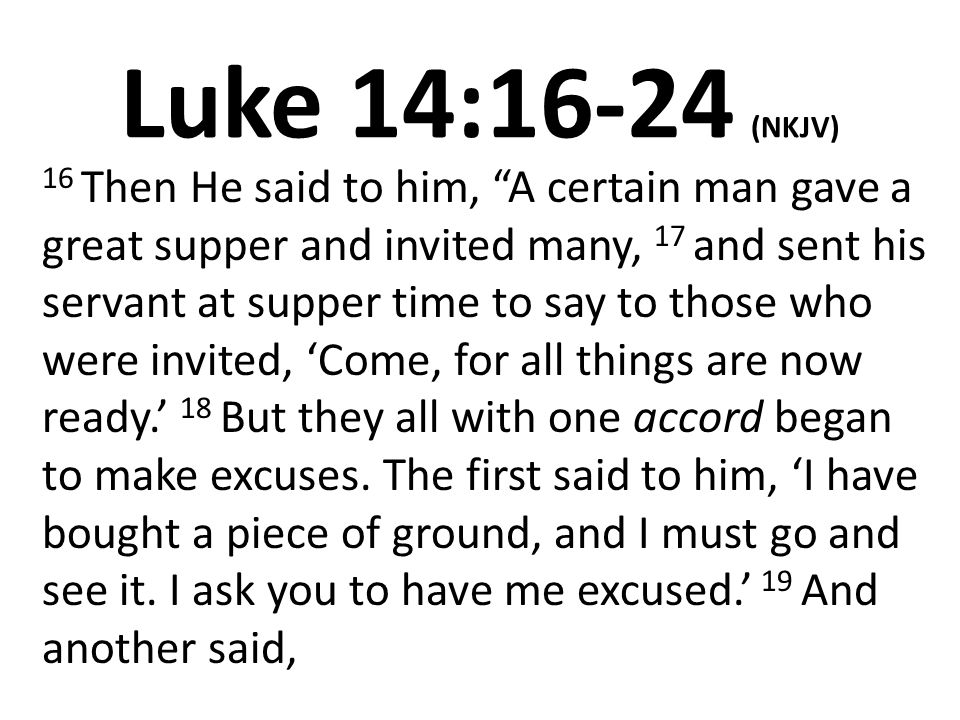 Luke 14:16-24 (NKJV) 16 Then He said to him, A certain man gave a great supper and invited many, 17 and sent his servant at supper time to say to those who were invited, ‘Come, for all things are now ready.’ 18 But they all with one accord began to make excuses.
