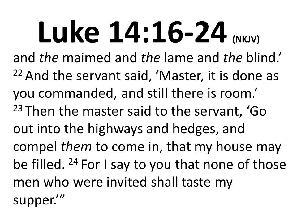 Luke 14:16-24 (NKJV) and the maimed and the lame and the blind.’ 22 And the servant said, ‘Master, it is done as you commanded, and still there is room.’ 23 Then the master said to the servant, ‘Go out into the highways and hedges, and compel them to come in, that my house may be filled.