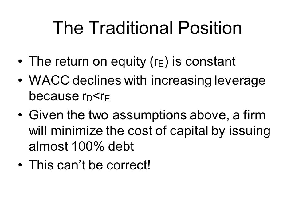 The Traditional Position The return on equity (r E ) is constant WACC declines with increasing leverage because r D <r E Given the two assumptions above, a firm will minimize the cost of capital by issuing almost 100% debt This can’t be correct!