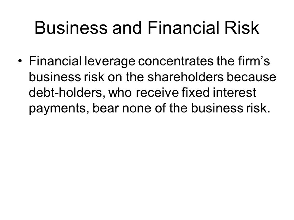 Business and Financial Risk Financial leverage concentrates the firm’s business risk on the shareholders because debt-holders, who receive fixed interest payments, bear none of the business risk.