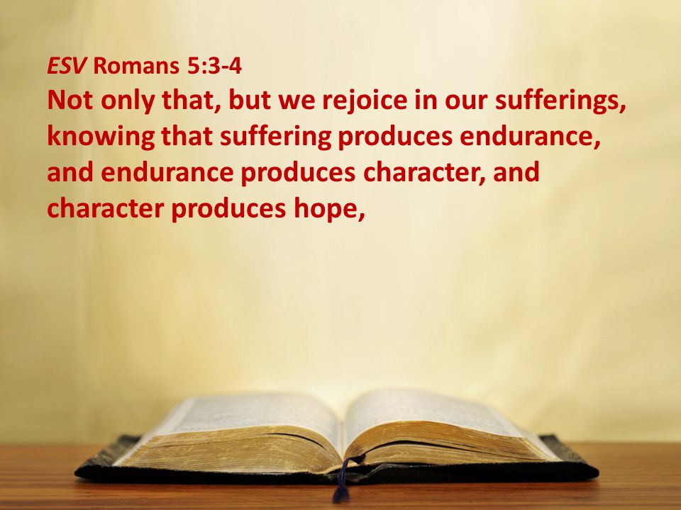 ESV Romans 5:3-4 Not only that, but we rejoice in our sufferings, knowing that suffering produces endurance, and endurance produces character, and character produces hope,