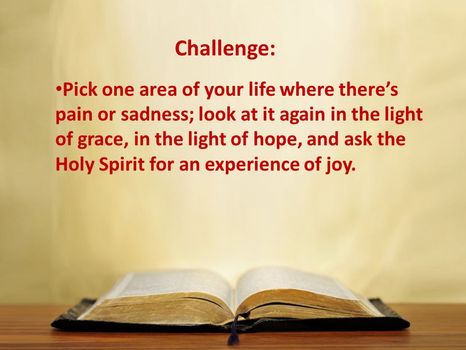 Pick one area of your life where there’s pain or sadness; look at it again in the light of grace, in the light of hope, and ask the Holy Spirit for an experience of joy.