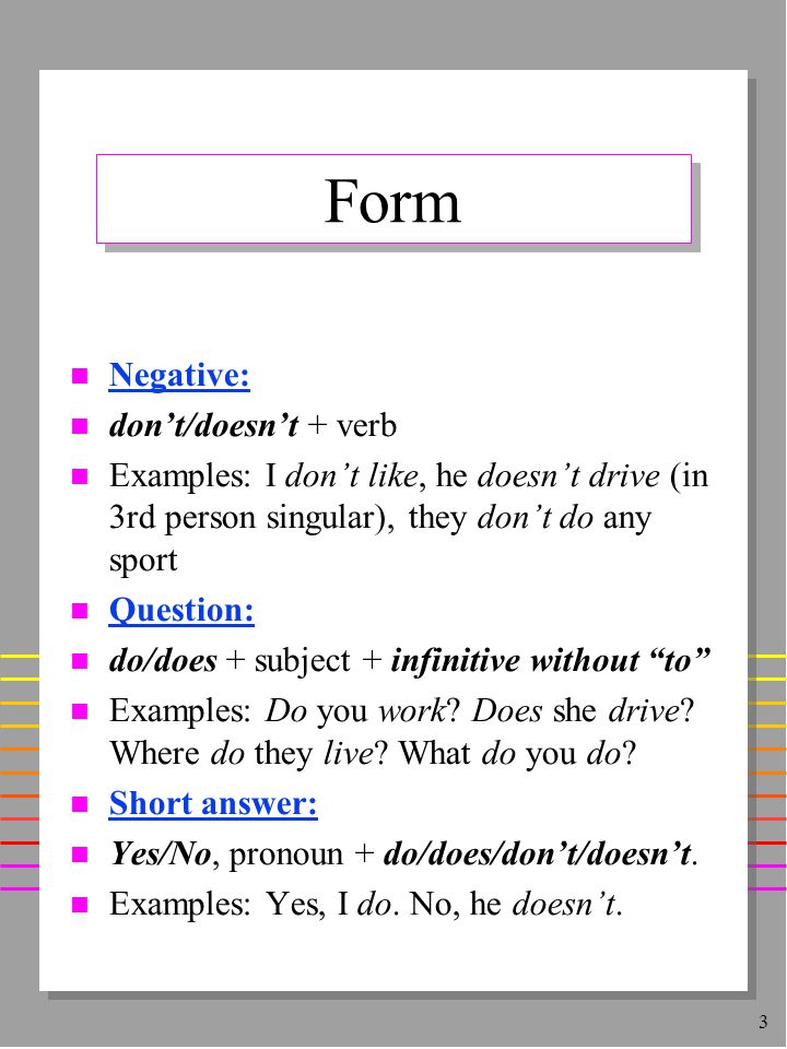 3 Form n Negative: n don’t/doesn’t + verb n Examples: I don’t like, he doesn’t drive (in 3rd person singular), they don’t do any sport n Question: n do/does + subject + infinitive without to n Examples: Do you work.