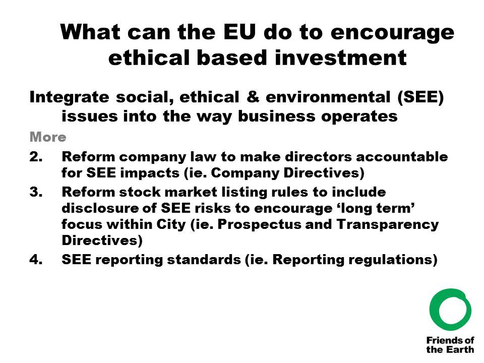 What can the EU do to encourage ethical based investment Integrate social, ethical & environmental (SEE) issues into the way business operates More 2.Reform company law to make directors accountable for SEE impacts (ie.