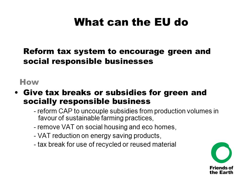 What can the EU do Reform tax system to encourage green and social responsible businesses How Give tax breaks or subsidies for green and socially responsible business - reform CAP to uncouple subsidies from production volumes in favour of sustainable farming practices, - remove VAT on social housing and eco homes, - VAT reduction on energy saving products, - tax break for use of recycled or reused material