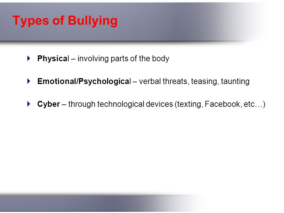 Types of Bullying  Physical – involving parts of the body  Emotional/Psychological – verbal threats, teasing, taunting  Cyber – through technological devices (texting, Facebook, etc…)
