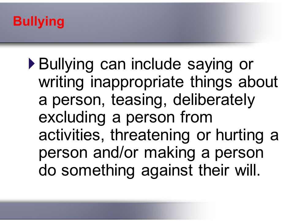 Bullying  Bullying can include saying or writing inappropriate things about a person, teasing, deliberately excluding a person from activities, threatening or hurting a person and/or making a person do something against their will.