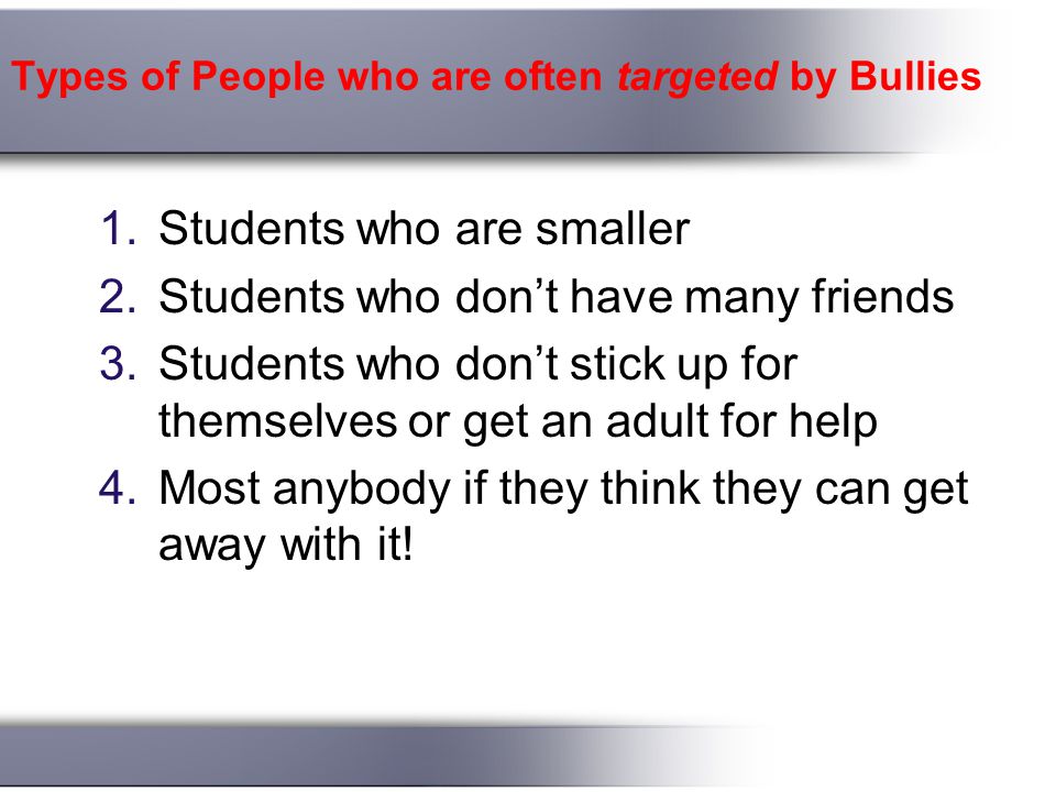 Types of People who are often targeted by Bullies 1.Students who are smaller 2.Students who don’t have many friends 3.Students who don’t stick up for themselves or get an adult for help 4.Most anybody if they think they can get away with it!