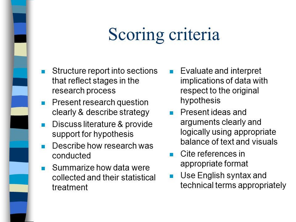 Scoring criteria n Structure report into sections that reflect stages in the research process n Present research question clearly & describe strategy n Discuss literature & provide support for hypothesis n Describe how research was conducted n Summarize how data were collected and their statistical treatment n Evaluate and interpret implications of data with respect to the original hypothesis n Present ideas and arguments clearly and logically using appropriate balance of text and visuals n Cite references in appropriate format n Use English syntax and technical terms appropriately