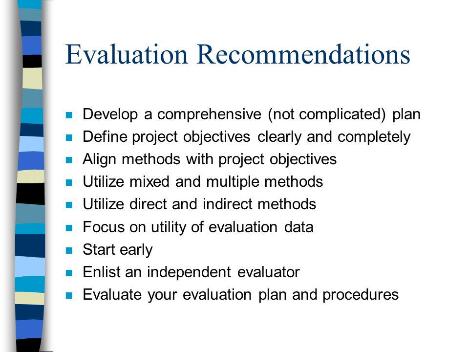 Evaluation Recommendations n Develop a comprehensive (not complicated) plan n Define project objectives clearly and completely n Align methods with project objectives n Utilize mixed and multiple methods n Utilize direct and indirect methods n Focus on utility of evaluation data n Start early n Enlist an independent evaluator n Evaluate your evaluation plan and procedures