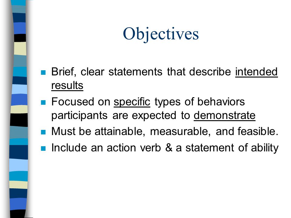 Objectives n Brief, clear statements that describe intended results n Focused on specific types of behaviors participants are expected to demonstrate n Must be attainable, measurable, and feasible.
