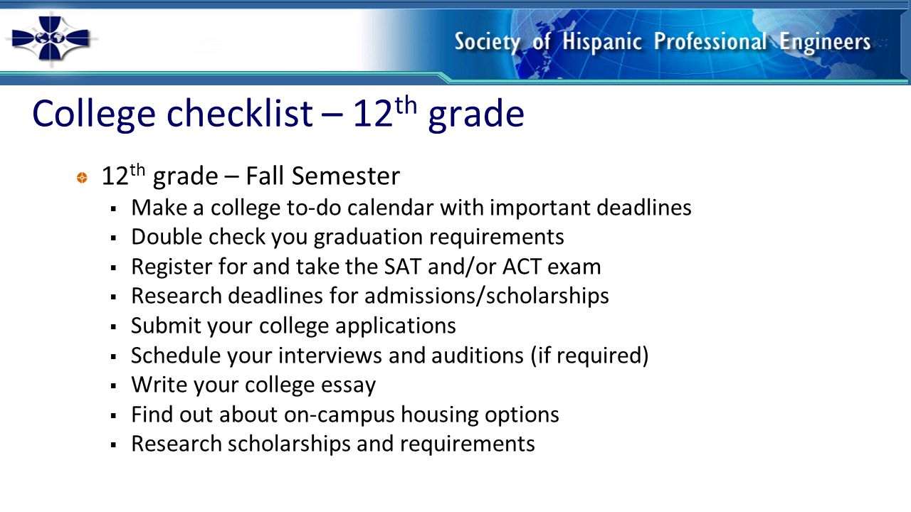 College checklist – 12 th grade 12 th grade – Fall Semester  Make a college to-do calendar with important deadlines  Double check you graduation requirements  Register for and take the SAT and/or ACT exam  Research deadlines for admissions/scholarships  Submit your college applications  Schedule your interviews and auditions (if required)  Write your college essay  Find out about on-campus housing options  Research scholarships and requirements