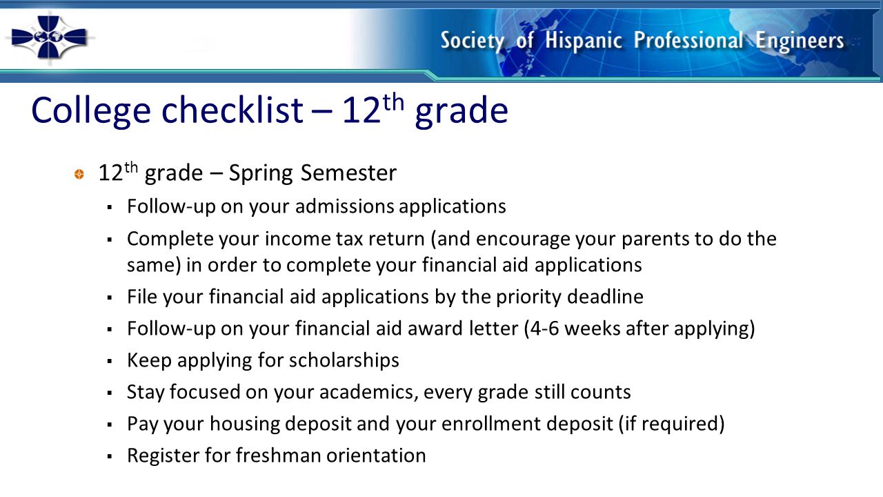 College checklist – 12 th grade 12 th grade – Spring Semester  Follow-up on your admissions applications  Complete your income tax return (and encourage your parents to do the same) in order to complete your financial aid applications  File your financial aid applications by the priority deadline  Follow-up on your financial aid award letter (4-6 weeks after applying)  Keep applying for scholarships  Stay focused on your academics, every grade still counts  Pay your housing deposit and your enrollment deposit (if required)  Register for freshman orientation