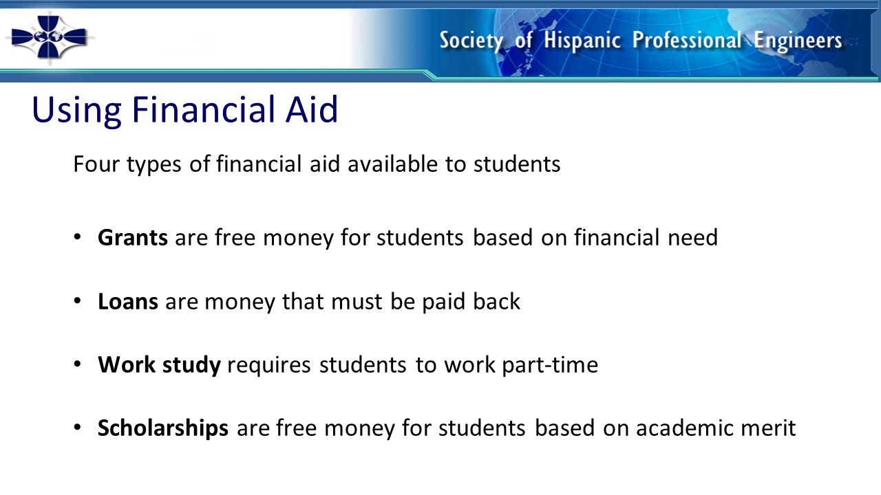 Using Financial Aid Four types of financial aid available to students Grants are free money for students based on financial need Loans are money that must be paid back Work study requires students to work part-time Scholarships are free money for students based on academic merit