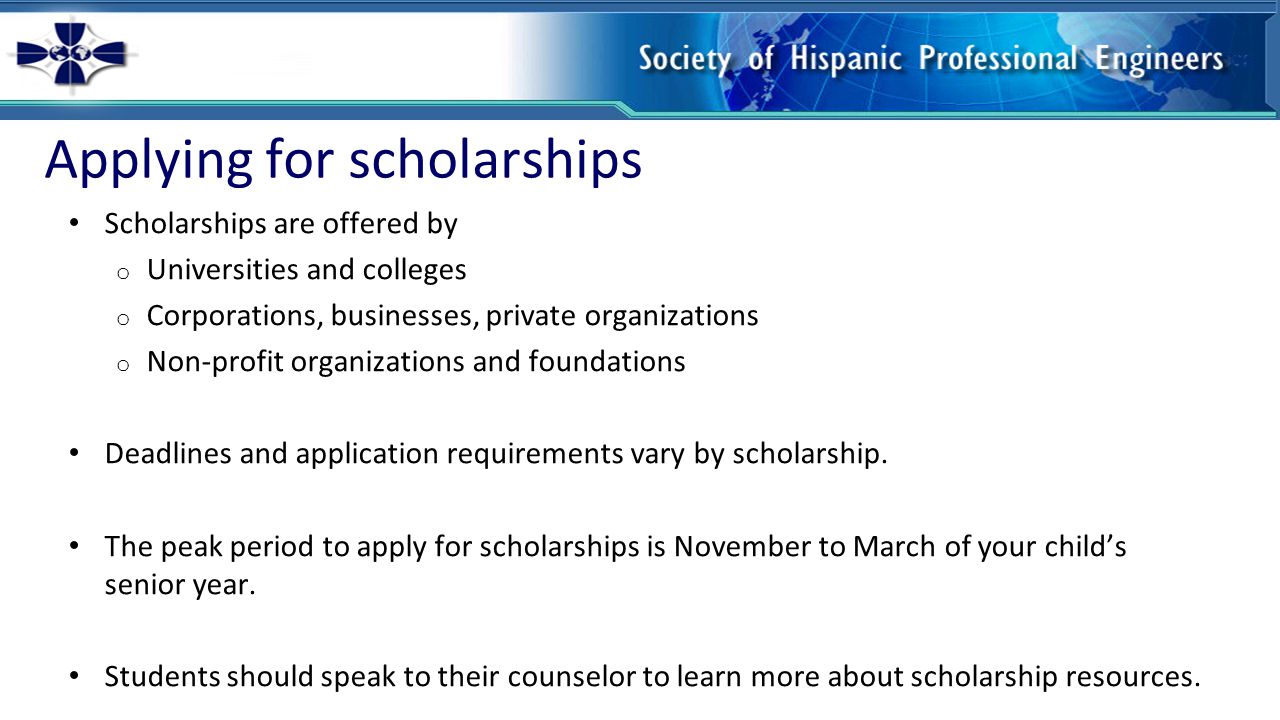 Applying for scholarships Scholarships are offered by o Universities and colleges o Corporations, businesses, private organizations o Non-profit organizations and foundations Deadlines and application requirements vary by scholarship.