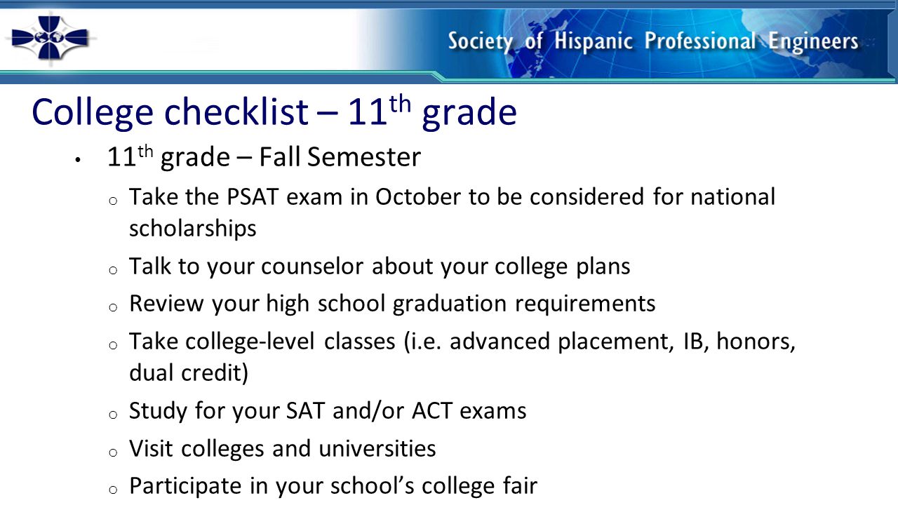 College checklist – 11 th grade 11 th grade – Fall Semester o Take the PSAT exam in October to be considered for national scholarships o Talk to your counselor about your college plans o Review your high school graduation requirements o Take college-level classes (i.e.