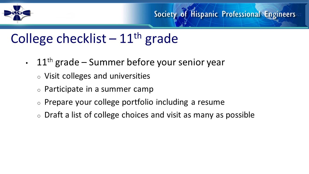 College checklist – 11 th grade 11 th grade – Summer before your senior year o Visit colleges and universities o Participate in a summer camp o Prepare your college portfolio including a resume o Draft a list of college choices and visit as many as possible