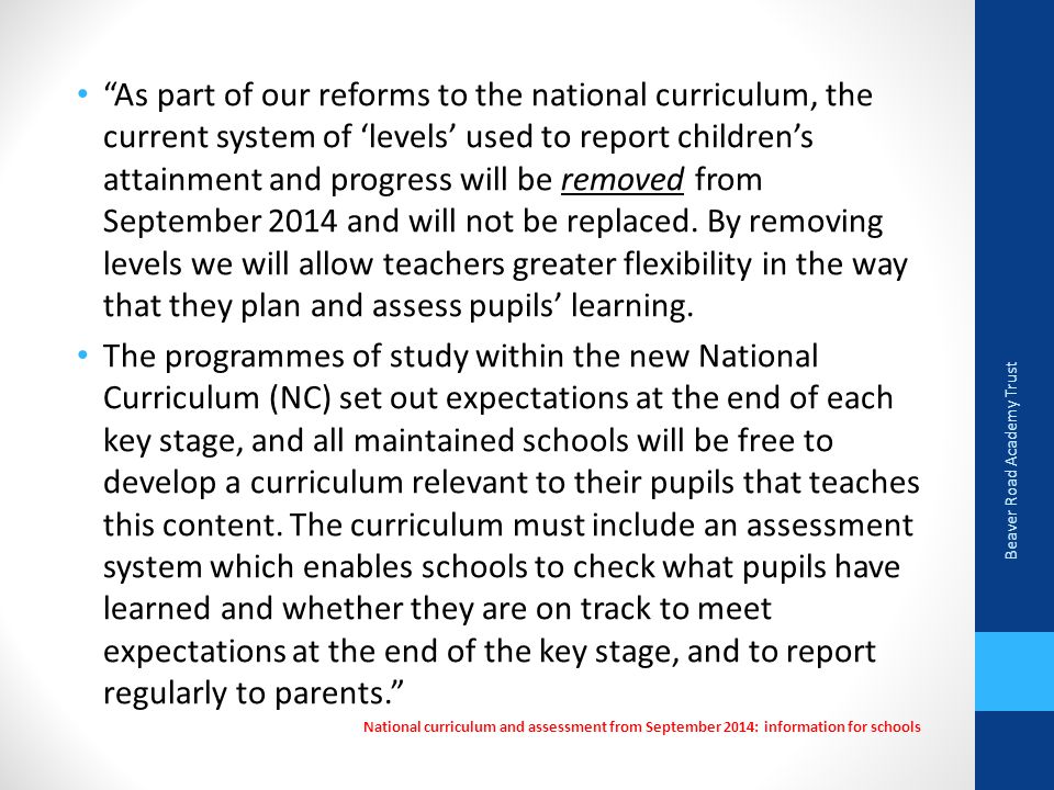 As part of our reforms to the national curriculum, the current system of ‘levels’ used to report children’s attainment and progress will be removed from September 2014 and will not be replaced.