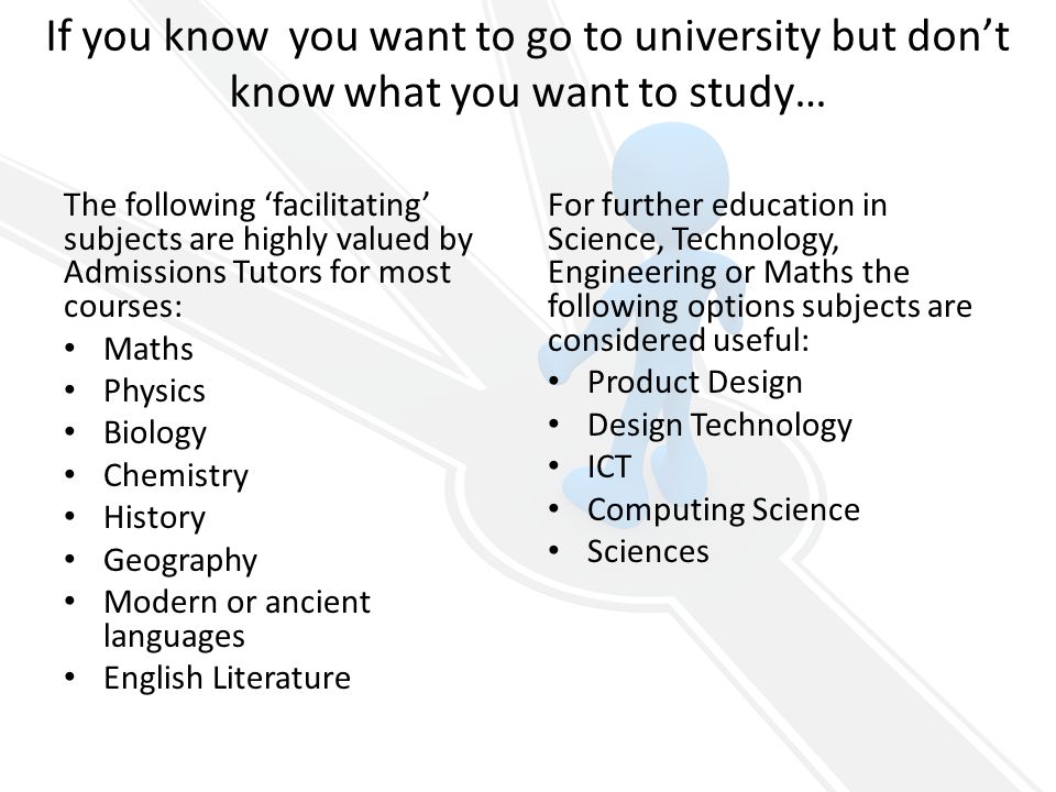 If you know you want to go to university but don’t know what you want to study… The following ‘facilitating’ subjects are highly valued by Admissions Tutors for most courses: Maths Physics Biology Chemistry History Geography Modern or ancient languages English Literature For further education in Science, Technology, Engineering or Maths the following options subjects are considered useful: Product Design Design Technology ICT Computing Science Sciences