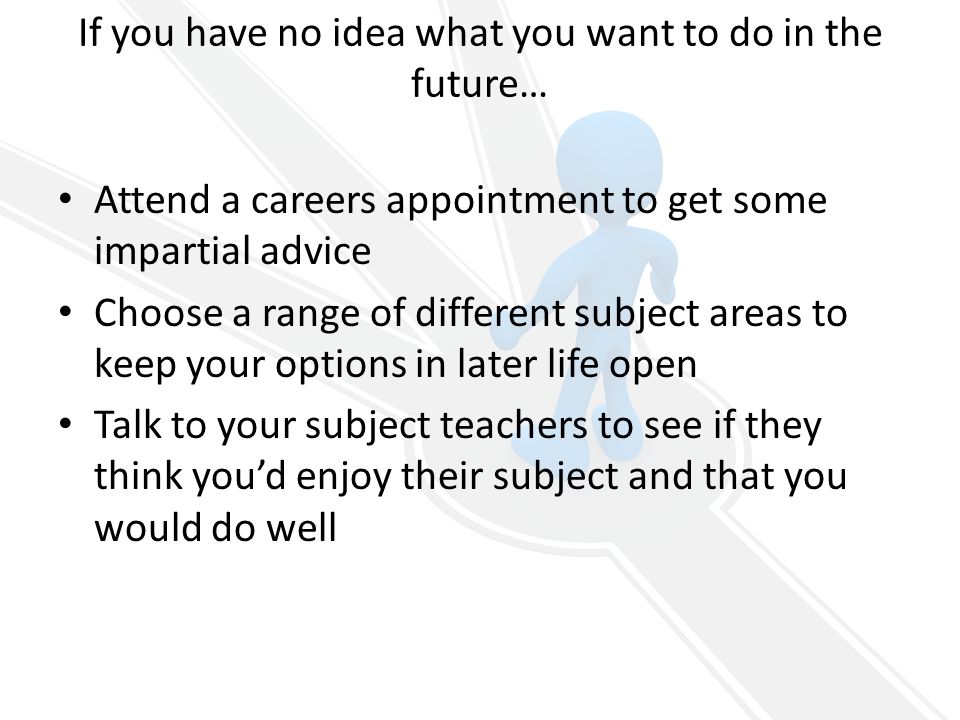 If you have no idea what you want to do in the future… Attend a careers appointment to get some impartial advice Choose a range of different subject areas to keep your options in later life open Talk to your subject teachers to see if they think you’d enjoy their subject and that you would do well