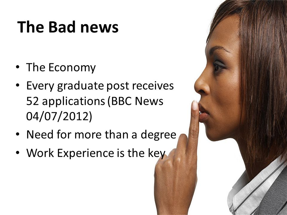 The Bad news The Economy Every graduate post receives 52 applications (BBC News 04/07/2012) Need for more than a degree Work Experience is the key