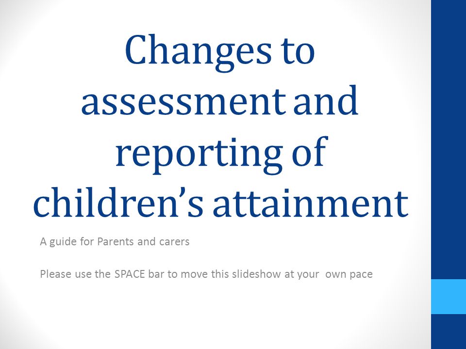 Changes to assessment and reporting of children’s attainment A guide for Parents and carers Please use the SPACE bar to move this slideshow at your own pace
