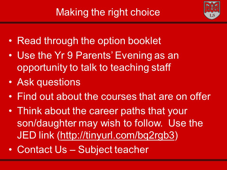 Making the right choice Read through the option booklet Use the Yr 9 Parents’ Evening as an opportunity to talk to teaching staff Ask questions Find out about the courses that are on offer Think about the career paths that your son/daughter may wish to follow.