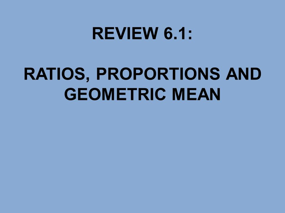REVIEW 6.1: RATIOS, PROPORTIONS AND GEOMETRIC MEAN