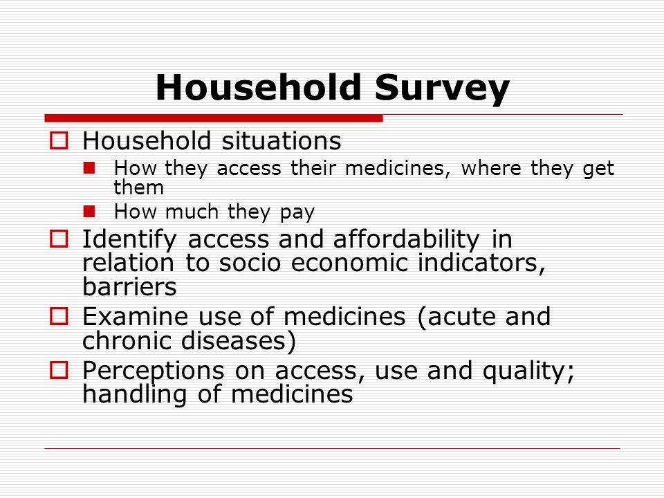 Household Survey  Household situations How they access their medicines, where they get them How much they pay  Identify access and affordability in relation to socio economic indicators, barriers  Examine use of medicines (acute and chronic diseases)  Perceptions on access, use and quality; handling of medicines