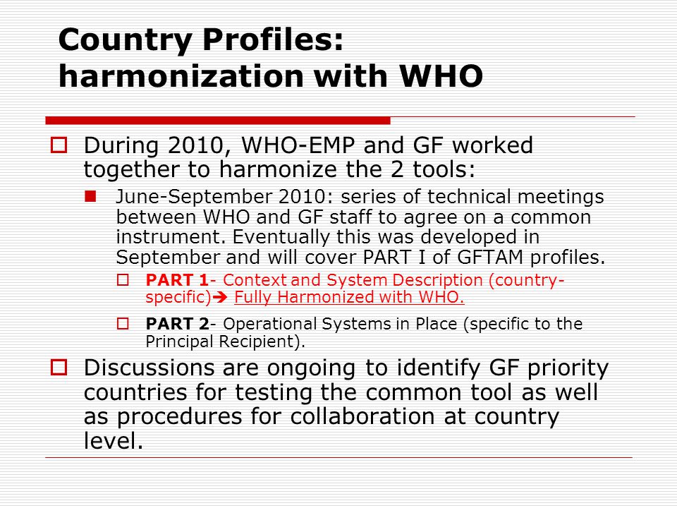 Country Profiles: harmonization with WHO  During 2010, WHO-EMP and GF worked together to harmonize the 2 tools: June-September 2010: series of technical meetings between WHO and GF staff to agree on a common instrument.