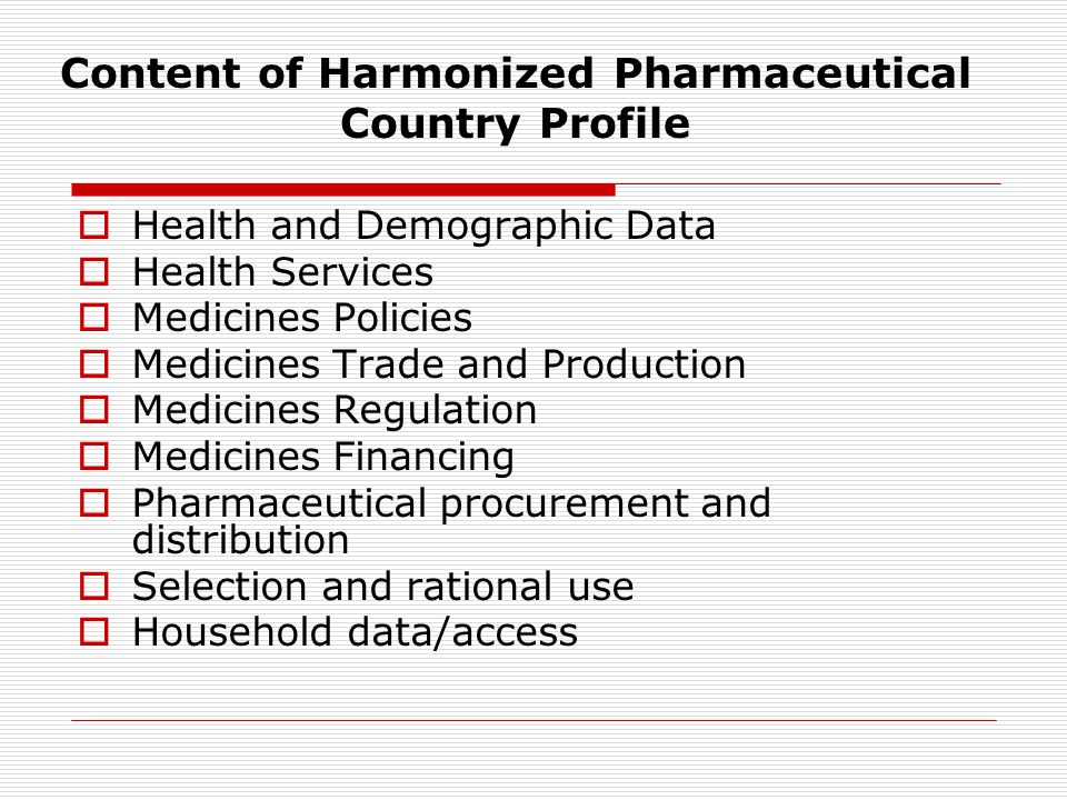 Content of Harmonized Pharmaceutical Country Profile  Health and Demographic Data  Health Services  Medicines Policies  Medicines Trade and Production  Medicines Regulation  Medicines Financing  Pharmaceutical procurement and distribution  Selection and rational use  Household data/access